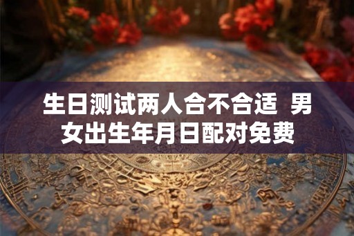 生日测试两人合不合适 男女出生年月日配对免费 生日测试两人合不合适 男女出生年月日配对免费