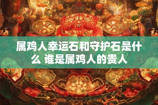 属鸡人幸运石和守护石是什么 谁是属鸡人的贵人