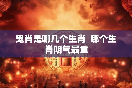 鬼肖是哪几个生肖  哪个生肖阴气最重