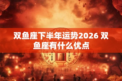 双鱼座下半年运势2026 双鱼座有什么优点 双鱼座下半年运势2026 双鱼座有什么优点