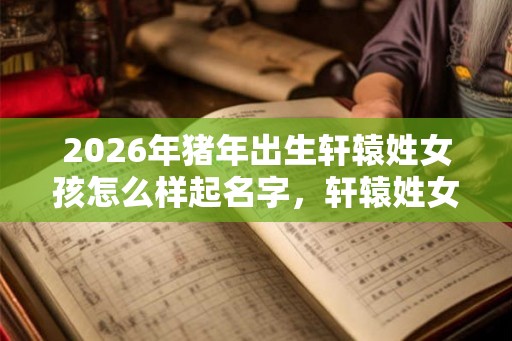 2026年猪年出生轩辕姓女孩怎么样起名字，轩辕姓女孩好名推荐
