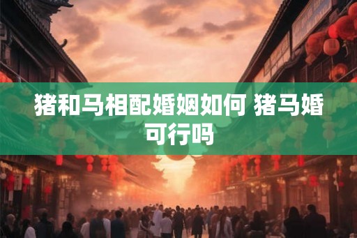 猪和马相配婚姻如何 猪马婚可行吗
