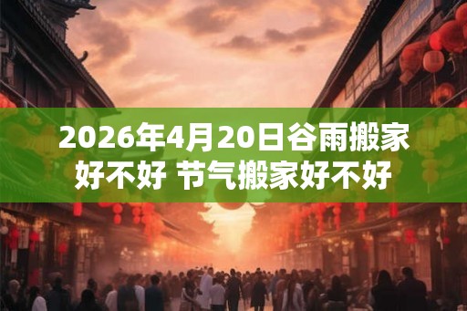2026年4月20日谷雨搬家好不好 节气搬家好不好 2026年4月20日谷雨搬家好不好 节气搬家好不好
