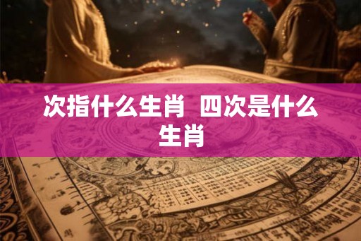 次指什么生肖  四次是什么生肖