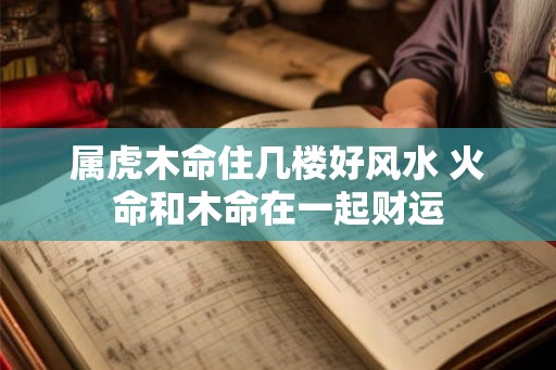 属虎木命住几楼好风水 火命和木命在一起财运
