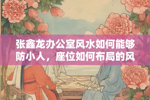 张鑫龙办公室风水如何能够防小人,座位如何布局的风水好? 张鑫龙办公室风水如何能够防小人,座位如何布局的风水好?