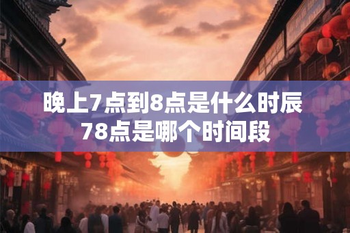 晚上7点到8点是什么时辰 78点是哪个时间段