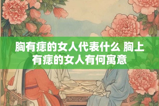 胸有痣的女人代表什么 胸上有痣的女人有何寓意 胸有痣的女人代表什么 胸上有痣的女人有何寓意