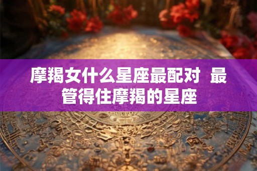 摩羯女什么星座最配对  最管得住摩羯的星座