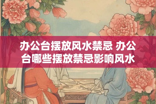 办公台摆放风水禁忌 办公台哪些摆放禁忌影响风水 办公台摆放风水禁忌 办公台哪些摆放禁忌影响风水