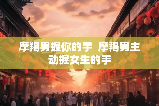 摩羯男握你的手  摩羯男主动握女生的手
