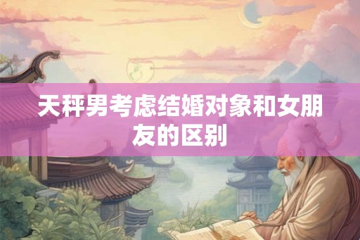 天秤男考虑结婚对象和女朋友的区别