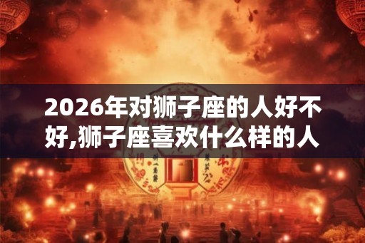 2026年对狮子座的人好不好,狮子座喜欢什么样的人