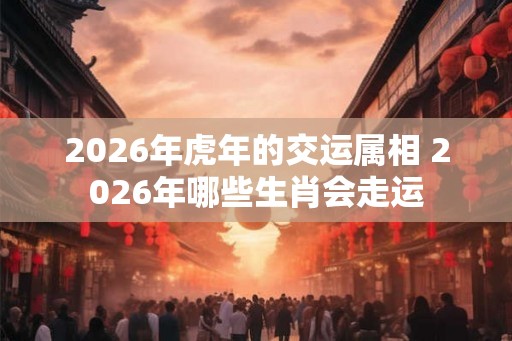 2026年虎年的交运属相 2026年哪些生肖会走运 2026年虎年的交运属相 2026年哪些生肖会走运