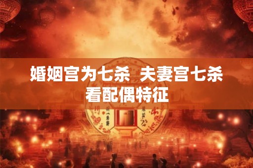 婚姻宫为七杀 夫妻宫七杀看配偶特征 婚姻宫为七杀 夫妻宫七杀看配偶特征