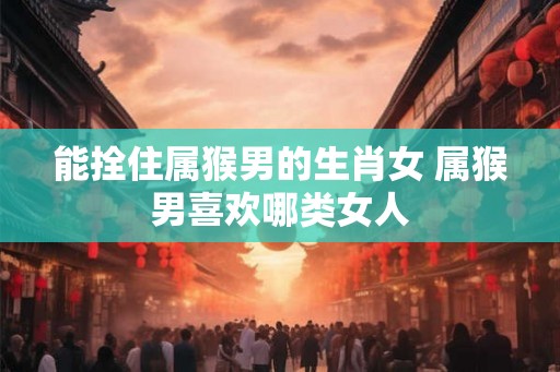能拴住属猴男的生肖女 属猴男喜欢哪类女人