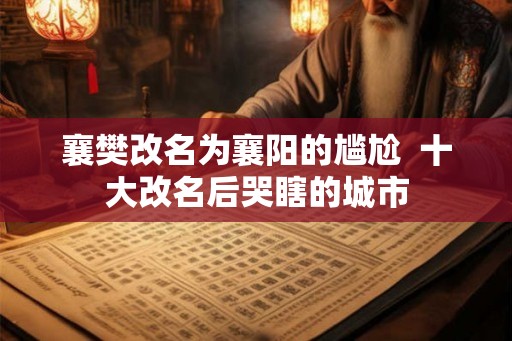 襄樊改名为襄阳的尴尬 十大改名后哭瞎的城市 襄樊改名为襄阳的尴尬 十大改名后哭瞎的城市