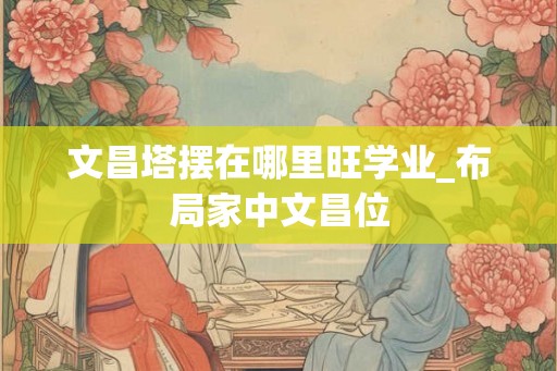 文昌塔摆在哪里旺学业_布局家中文昌位