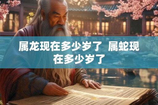 属龙现在多少岁了  属蛇现在多少岁了