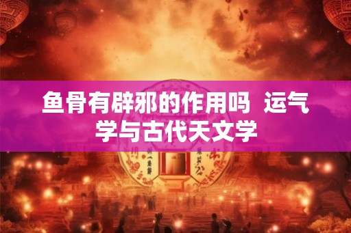 鱼骨有辟邪的作用吗  运气学与古代天文学