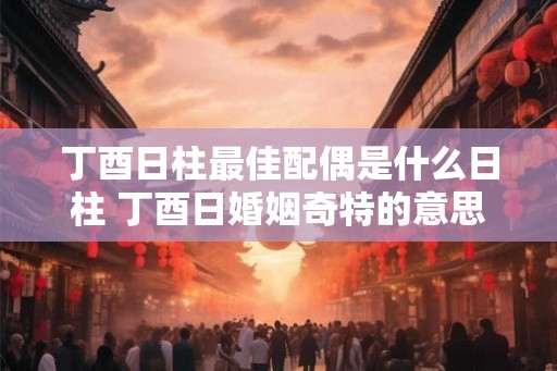 丁酉日柱最佳配偶是什么日柱 丁酉日婚姻奇特的意思