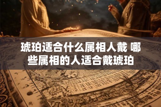 琥珀适合什么属相人戴 哪些属相的人适合戴琥珀
