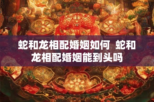 蛇和龙相配婚姻如何  蛇和龙相配婚姻能到头吗