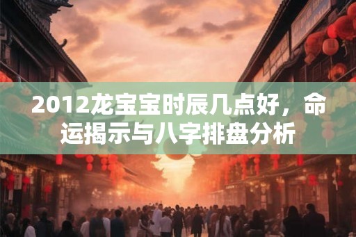 2012龙宝宝时辰几点好，命运揭示与八字排盘分析