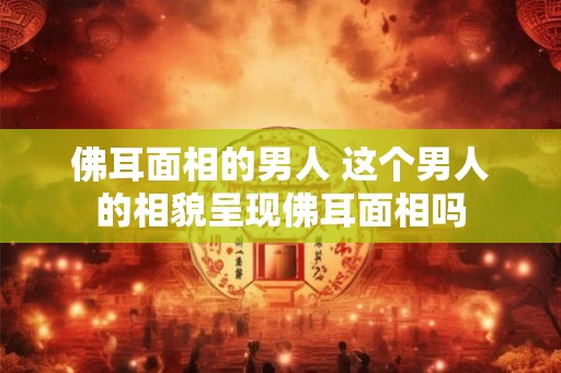 佛耳面相的男人 这个男人的相貌呈现佛耳面相吗