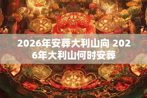 2026年安葬大利山向 2026年大利山何时安葬 2026年安葬大利山向 2026年大利山何时安葬