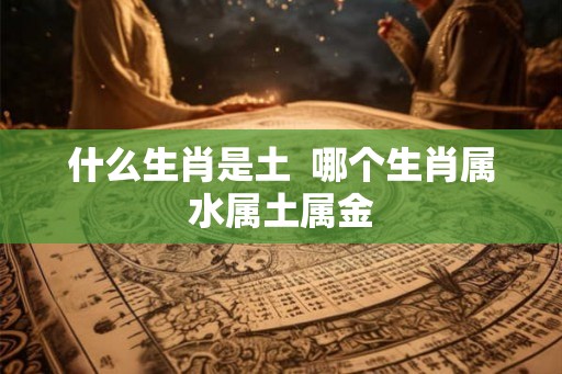 什么生肖是土 哪个生肖属水属土属金 什么生肖是土 哪个生肖属水属土属金
