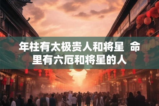 年柱有太极贵人和将星 命里有六厄和将星的人 年柱有太极贵人和将星 命里有六厄和将星的人
