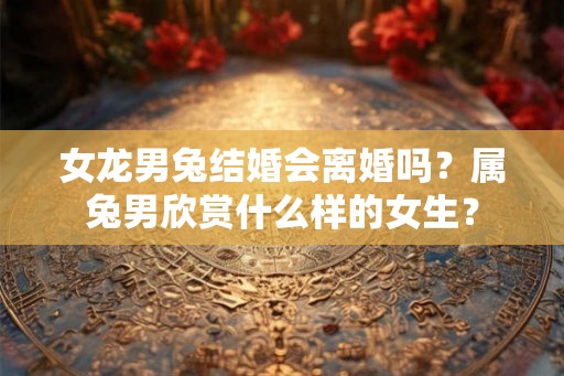 女龙男兔结婚会离婚吗?属兔男欣赏什么样的女生? 女龙男兔结婚会离婚吗?属兔男欣赏什么样的女生?