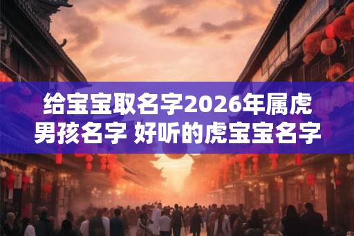 给宝宝取名字2026年属虎男孩名字 好听的虎宝宝名字有哪些