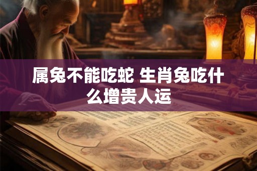 属兔不能吃蛇 生肖兔吃什么增贵人运 属兔不能吃蛇 生肖兔吃什么增贵人运
