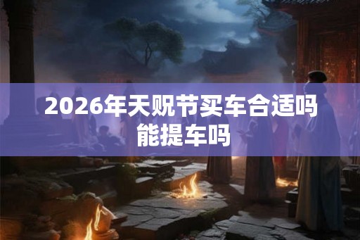 2026年天贶节买车合适吗 能提车吗