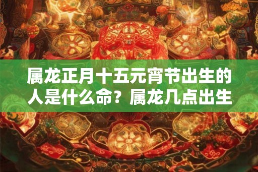 属龙正月十五元宵节出生的人是什么命?属龙几点出生好? 属龙正月十五元宵节出生的人是什么命?属龙几点出生好?