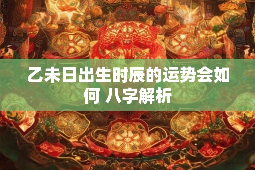 乙未日出生时辰的运势会如何 八字解析