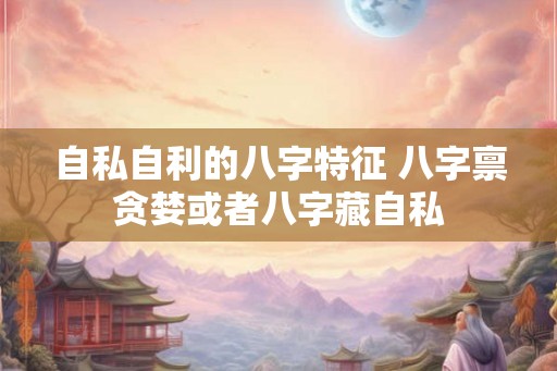 自私自利的八字特征 八字禀贪婪或者八字藏自私