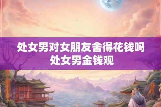 处女男对女朋友舍得花钱吗 处女男金钱观