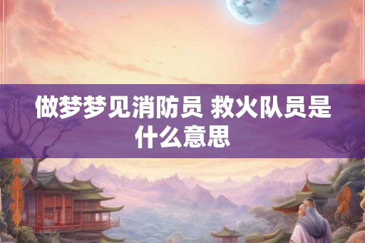 做梦梦见消防员 救火队员是什么意思