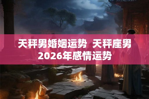 天秤男婚姻运势  天秤座男2026年感情运势