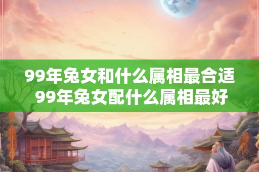 99年兔女和什么属相最合适 99年兔女配什么属相最好