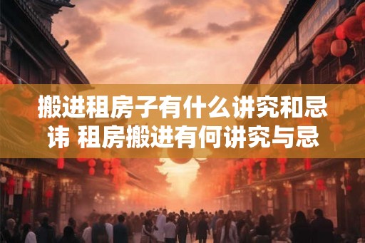 搬进租房子有什么讲究和忌讳 租房搬进有何讲究与忌讳