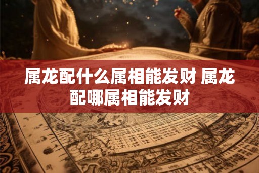 属龙配什么属相能发财 属龙配哪属相能发财