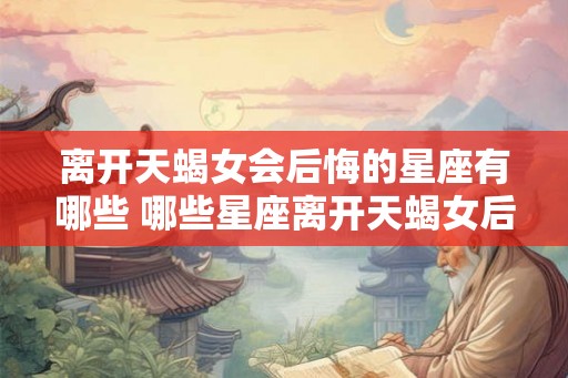 离开天蝎女会后悔的星座有哪些 哪些星座离开天蝎女后会后悔 离开天蝎女会后悔的星座有哪些 哪些星座离开天蝎女后会后悔