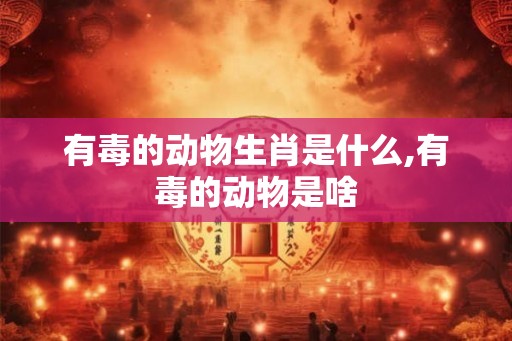 有毒的动物生肖是什么,有毒的动物是啥