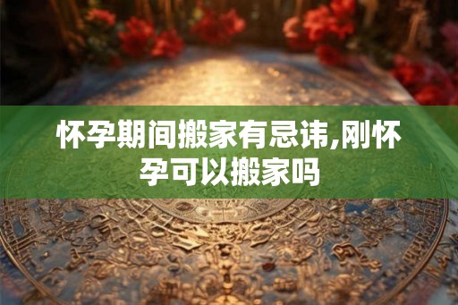 怀孕期间搬家有忌讳,刚怀孕可以搬家吗