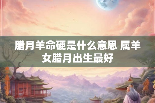 腊月羊命硬是什么意思 属羊女腊月出生最好