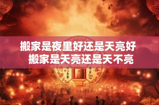 搬家是夜里好还是天亮好 搬家是天亮还是天不亮 搬家是夜里好还是天亮好 搬家是天亮还是天不亮